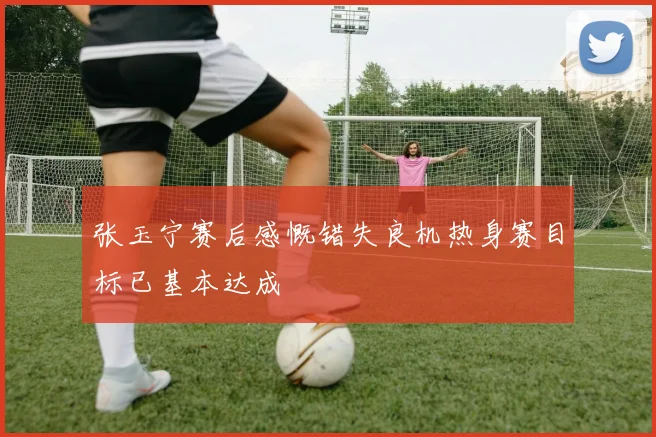 张玉宁赛后感慨错失良机热身赛目标已基本达成