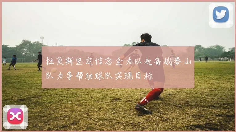 拉莫斯坚定信念全力以赴备战泰山队力争帮助球队实现目标