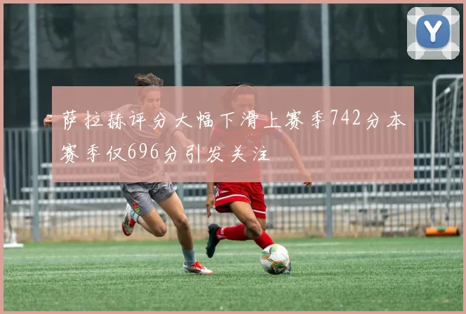 萨拉赫评分大幅下滑上赛季742分本赛季仅696分引发关注