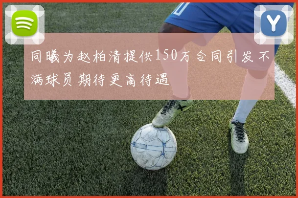 同曦为赵柏清提供150万合同引发不满球员期待更高待遇