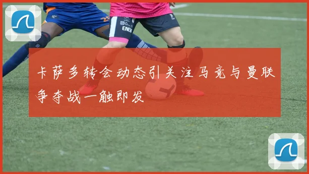 卡萨多转会动态引关注马竞与曼联争夺战一触即发