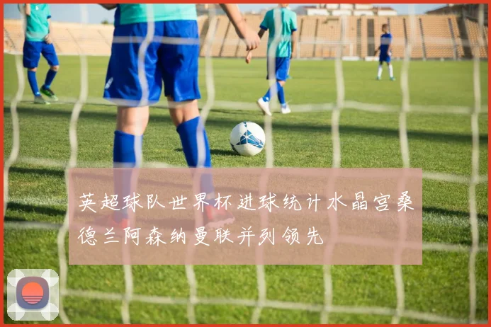 英超球队世界杯进球统计水晶宫桑德兰阿森纳曼联并列领先