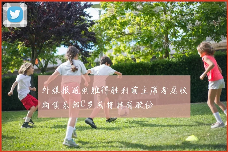外媒报道利雅得胜利前主席考虑收购俱乐部C罗或将持有股份