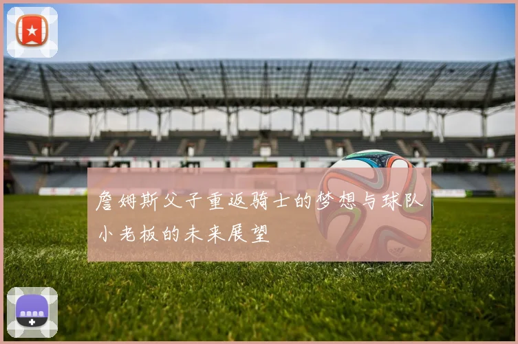 詹姆斯父子重返骑士的梦想与球队小老板的未来展望
