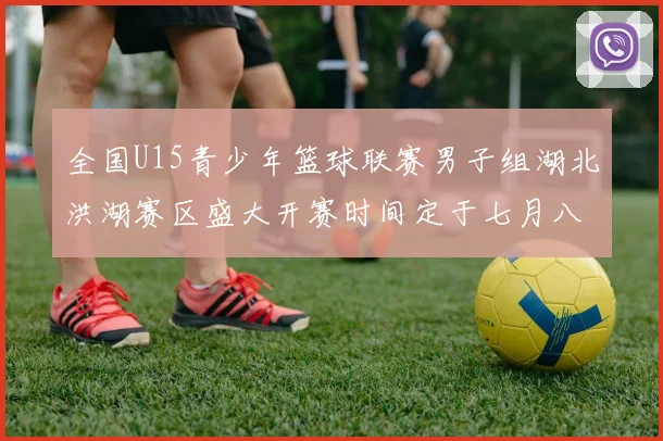 全国U15青少年篮球联赛男子组湖北洪湖赛区盛大开赛时间定于七月八日至十三日