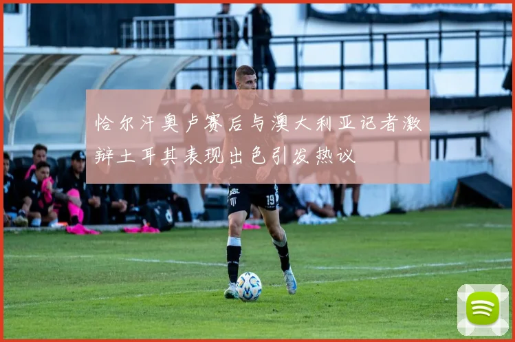 恰尔汗奥卢赛后与澳大利亚记者激辩土耳其表现出色引发热议