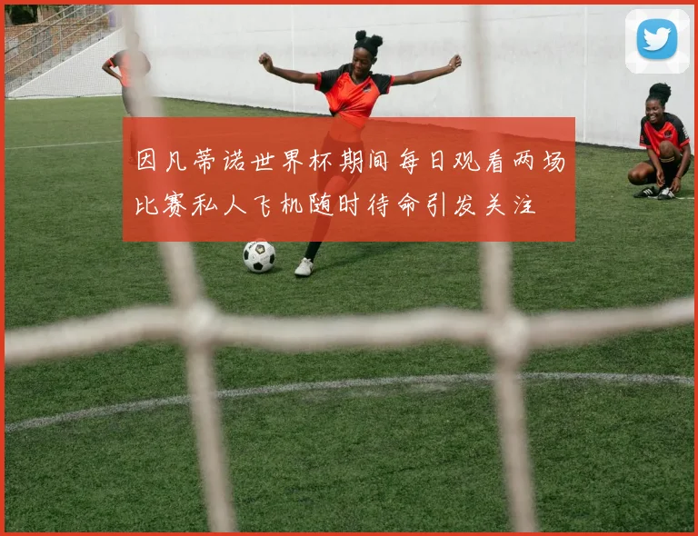 因凡蒂诺世界杯期间每日观看两场比赛私人飞机随时待命引发关注