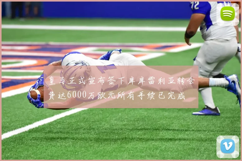皇马正式宣布签下库库雷利亚转会费达6000万欧元所有手续已完成