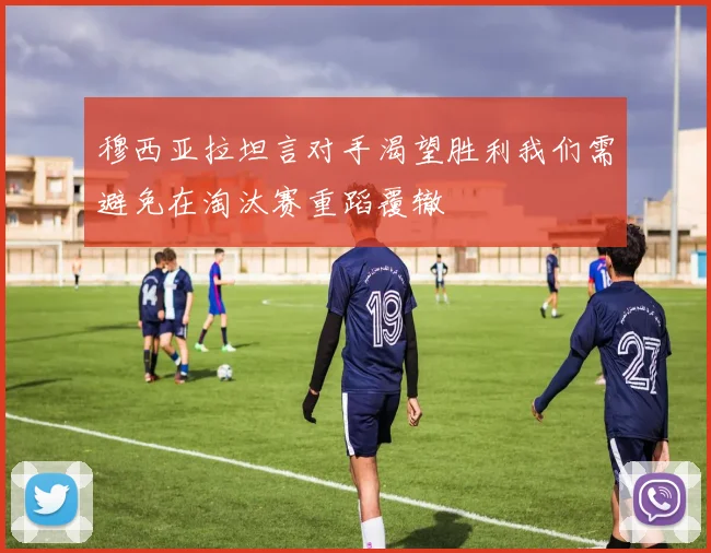 穆西亚拉坦言对手渴望胜利我们需避免在淘汰赛重蹈覆辙